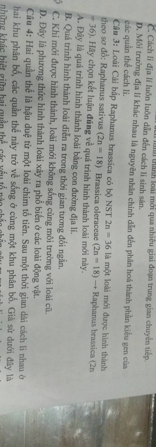 thành loài mới qua nhiêu giai đoạn trung gian chuyển tiếp.
C. Cách li địa lí luôn luôn dẫn đến cách li sinh sản.
D. Môi trường địa lí khác nhau là nguyên nhân chính dẫn đến phân hoá thành phần kiểu gen của
các quần thể cách li.
Câu 3: Loài Cải bắp Raphanus brassica có bộ NST 2n=361 là một loài mới được hình thành
theo sơ đồ: Raphanus sativus (2n=18) Brassica oleraceae (2n=18) → Raphanus brassica (2n
= 36). Hãy chọn kết luận đúng về quá trình hình thành loài mới này.
A. Đây là quá trình hình thành loài bằng con đường địa lí.
B. Quá trình hình thành loài diễn ra trong thời gian tương đối ngắn.
) C. Khi mới được hình thành, loài mới không sống cùng môi trường với loài cũ.
D. Đây là phương thức hình thành loài xảy ra phổ biến ở các loài động vật.
Câu 4: Hai quần thể là hậu duệ từ một loài chim tổ tiên. Sau một thời gian dài cách li nhau ở
hai khu phân bố, các quần thể này trở về sống ở cùng một khu phân bố. Giả sử dưới đây là
những khác biệt giữa hai quần thể các vếu tố nào chắc ch