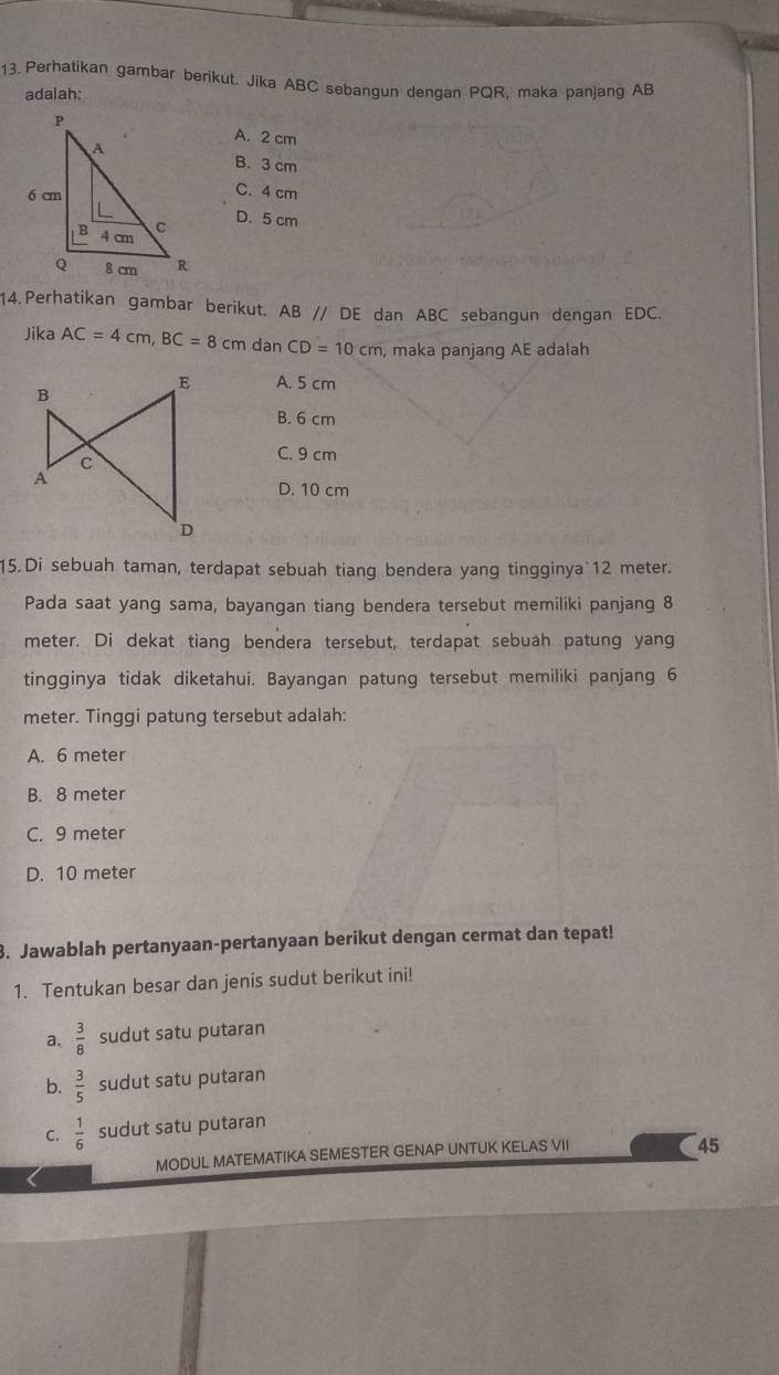 Perhatikan gambar berikut. Jika ABC sebangun dengan PQR, maka panjang AB
adalah:
A. 2 cm
B. 3 cm
C. 4 cm
D. 5 cm
14.Perhatikan gambar berikut. AB // DE dan ABC sebangun dengan EDC.
Jika AC=4cm, BC=8cm da nCD=10cm , maka panjang AE adalah
A. 5 cm
B. 6 cm
C. 9 cm
D. 10 cm
15. Di sebuah taman, terdapat sebuah tiang bendera yang tingginya 12 meter.
Pada saat yang sama, bayangan tiang bendera tersebut memiliki panjang 8
meter. Di dekat tiang bendera tersebut, terdapat sebuah patung yang
tingginya tidak diketahui. Bayangan patung tersebut memiliki panjang 6
meter. Tinggi patung tersebut adalah:
A. 6 meter
B. 8 meter
C. 9 meter
D. 10 meter
3. Jawablah pertanyaan-pertanyaan berikut dengan cermat dan tepat!
1. Tentukan besar dan jenis sudut berikut ini!
a.  3/8  sudut satu putaran
b.  3/5  sudut satu putaran
C.  1/6  sudut satu putaran
MODUL MATEMATIKA SEMESTER GENAP UNTUK KELAS VII
45