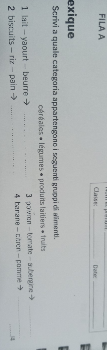 FILA A Classe:__ 
Date:_ 
exique 
Scrivi a quale categoria appartengono i seguenti gruppi di alimenti. 
céréales • légumes • produits laitiers • fruits 
1 lait - yaourt - beurre _3 poivron - tomate - aubergine_ 
2 biscuits - riz - pain _4 banane - citron - pomme_ 
_./4