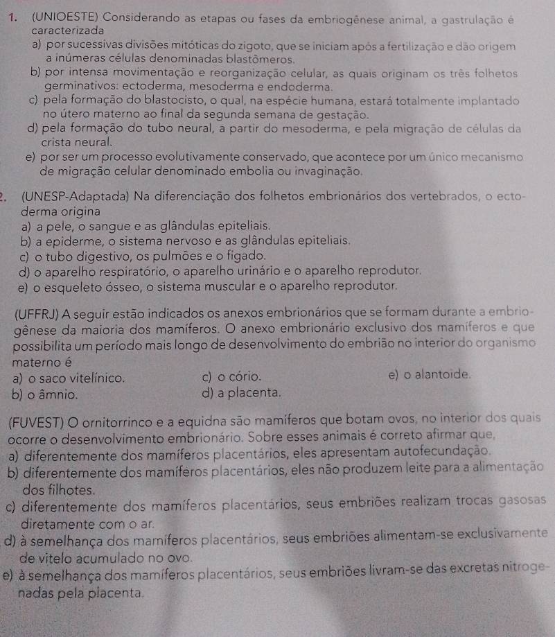 (UNIOESTE) Considerando as etapas ou fases da embriogênese animal, a gastrulação é
caracterizada
a) por sucessivas divisões mitóticas do zigoto, que se iniciam após a fertilização e dão origem
a inúmeras células denominadas blastômeros.
b) por intensa movimentação e reorganização celular, as quais originam os três folhetos
germinativos: ectoderma, mesoderma e endoderma.
c) pela formação do blastocisto, o qual, na espécie humana, estará totalmente implantado
no útero materno ao final da segunda semana de gestação.
d) pela formação do tubo neural, a partir do mesoderma, e pela migração de células da
crista neural.
e) por ser um processo evolutivamente conservado, que acontece por um único mecanismo
de migração celular denominado embolia ou invaginação.
2.(UNESP-Adaptada) Na diferenciação dos folhetos embrionários dos vertebrados, o ecto-
derma origina
a) a pele, o sangue e as glândulas epiteliais.
b) a epiderme, o sistema nervoso e as glândulas epiteliais.
c) o tubo digestivo, os pulmões e o figado.
d) o aparelho respiratório, o aparelho urinário e o aparelho reprodutor.
e) o esqueleto ósseo, o sistema muscular e o aparelho reprodutor.
(UFFRJ) A seguir estão indicados os anexos embrionários que se formam durante a embrio-
gênese da maioria dos mamíferos. O anexo embrionário exclusivo dos mamíferos e que
possibilita um período mais longo de desenvolvimento do embrião no interior do organismo
materno é
a) o saco vitelínico. c) o cório. e) o alantoide.
b) o âmnio. d) a placenta.
(FUVEST) O ornitorrinco e a equidna são mamíferos que botam ovos, no interior dos quais
ocorre o desenvolvimento embrionário. Sobre esses animais é correto afirmar que,
a) diferentemente dos mamíferos placentários, eles apresentam autofecundação.
b) diferentemente dos mamíferos placentários, eles não produzem leite para a alimentação
dos filhotes.
c) diferentemente dos mamíferos placentários, seus embriões realizam trocas gasosas
diretamente com o ar.
d) à semelhança dos mamíferos placentários, seus embriões alimentam-se exclusivamente
de vitelo acumulado no ovo.
e) à semelhança dos mamíferos placentários, seus embriões livram-se das excretas nitroge-
nadas pela placenta.