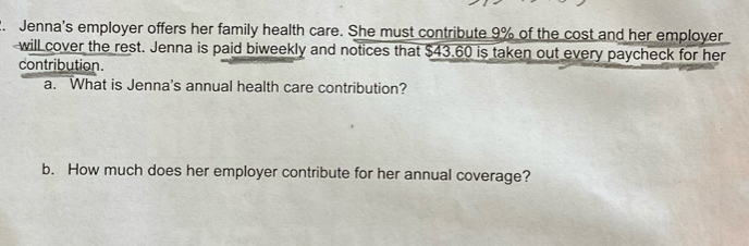 Jenna's employer offers her family health care. She must contribute 9% of the cost and her employer 
will cover the rest. Jenna is paid biweekly and notices that $43.60 is taken out every paycheck for her 
contribution. 
a. What is Jenna's annual health care contribution? 
b. How much does her employer contribute for her annual coverage?