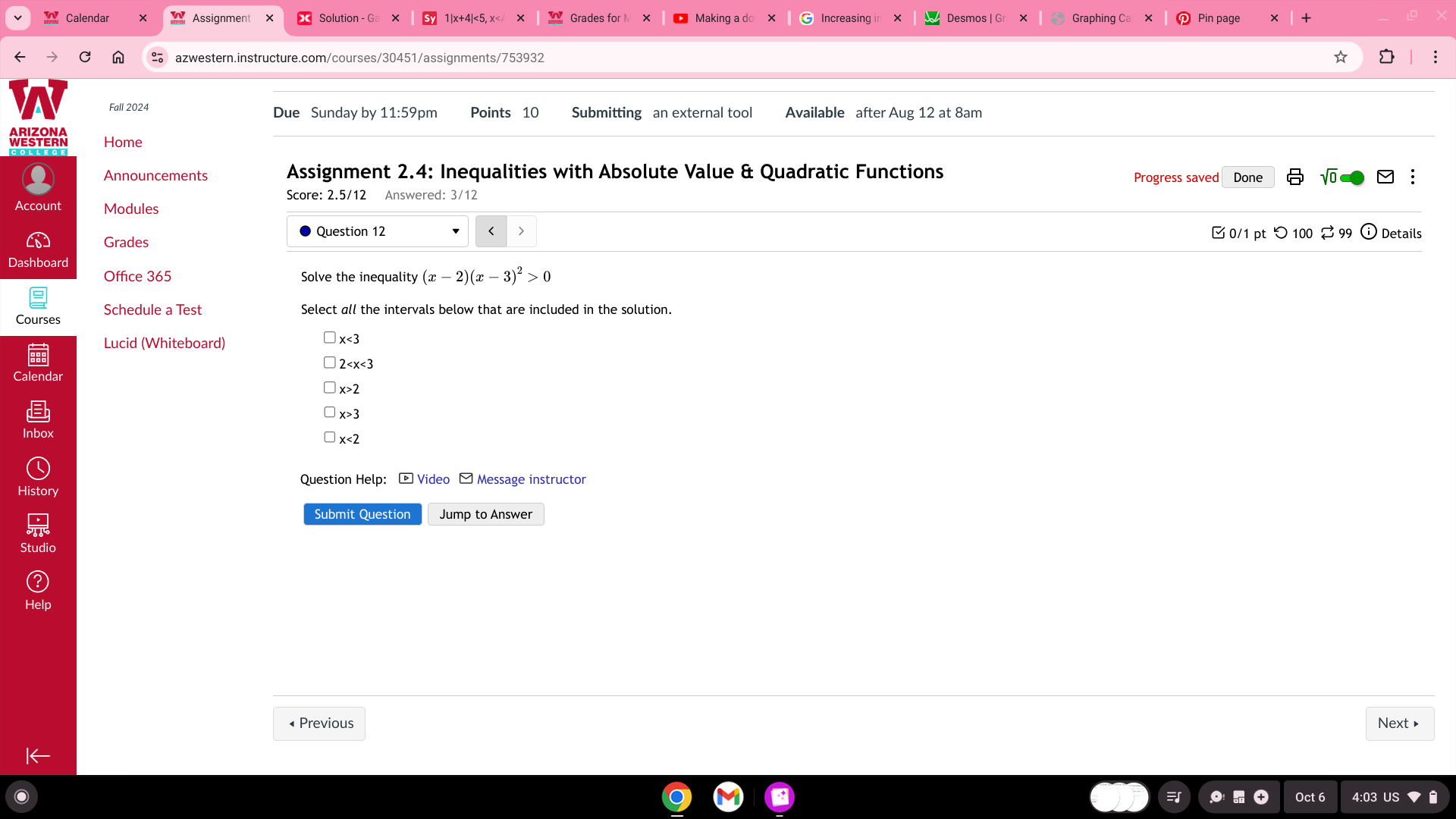 Calendar Assignment Pin page 
azwestern.instructure.com/courses/30451/assignments/753932 
Fall 2024 Due Sunday by 11:59pm Points 10 Submitting an external tool Available after Aug 12 at 8am 
WESTEAN Home 
Announcements Assignment 2.4: Inequalities with Absolute Value & Quadratic Functions Progress saved Done √ 
Score: 2.5/12 Answered: 3/12 
Account Modules 
Grades 
Question 12 0/1 pt つ 100 2 99 Details 
Dashboard 
Office 365 Solve the inequality (x-2)(x-3)^2>0
Schedule a Test Select all the intervals below that are included in the solution. 
Courses 
Lucid (Whiteboard)
x<3</tex>
2
Calendar
x>2
x>3
x<2</tex> 
Question Help: * Video - Message instructor 
History 
Submit Question Jump to Answer 
« Previous Next 
Oct 6 4:03 US