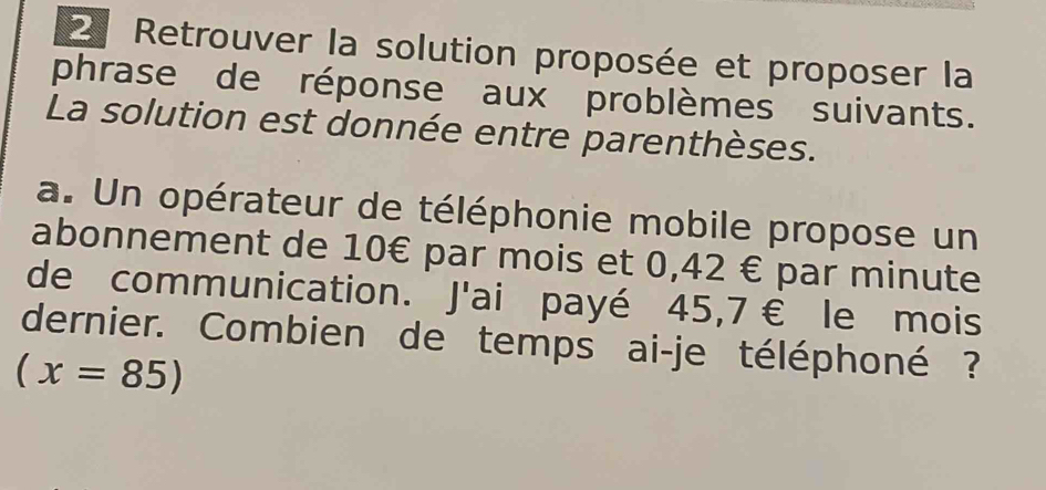 Retrouver la solution proposée et proposer la 
phrase de réponse aux problèmes suivants. 
La solution est donnée entre parenthèses. 
a. Un opérateur de téléphonie mobile propose un 
abonnement de 10€ par mois et 0,42 € par minute 
de communication. J'ai payé 45,7 € le mois 
dernier. Combien de temps ai-je téléphoné ?
(x=85)