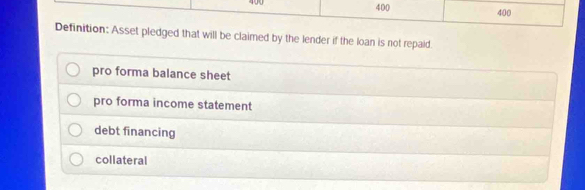 400 400 400
Definition: Asset pledged that will be claimed by the lender if the loan is not repaid.
pro forma balance sheet
pro forma income statement
debt financing
collateral