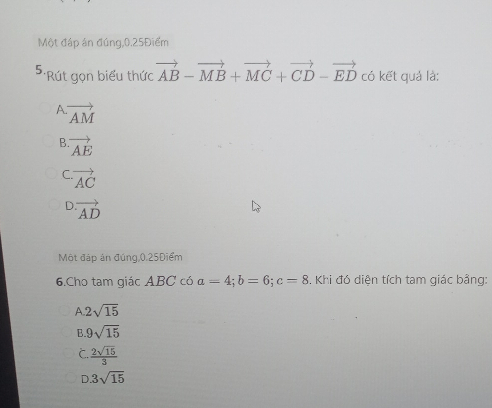 Một đáp án đúng, 0.25Điểm
5. *Rút gọn biểu thức vector AB-vector MB+vector MC+vector CD-vector ED có kết quả là:
A vector AM
B vector AE
C vector AC
D. vector AD
Một đáp án đúng, 0.25Điểm
6.Cho tam giác ABC có a=4; b=6; c=8. Khi đó diện tích tam giác bằng:
A 2sqrt(15)
B 9sqrt(15)
C.  2sqrt(15)/3 
D 3sqrt(15)