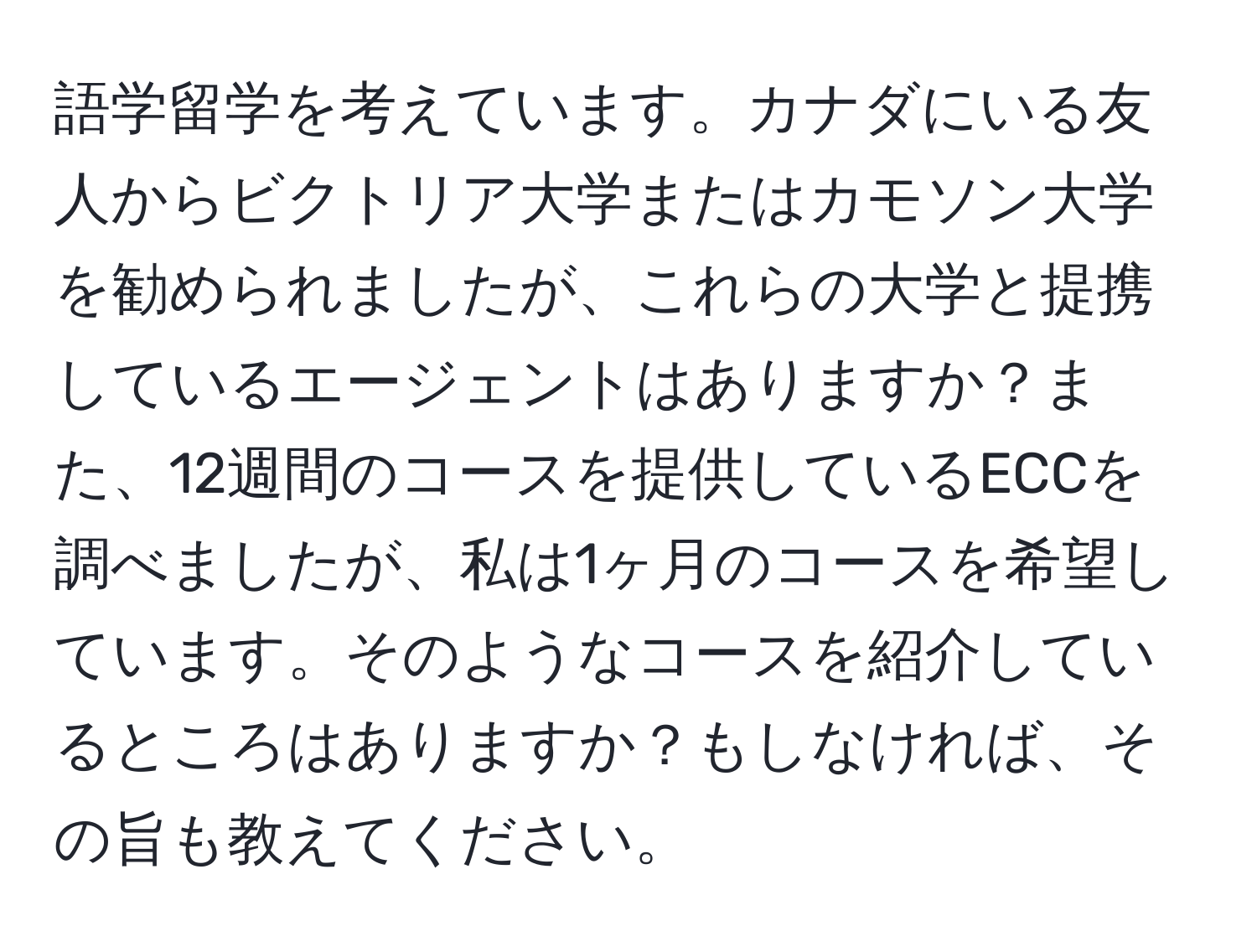 語学留学を考えています。カナダにいる友人からビクトリア大学またはカモソン大学を勧められましたが、これらの大学と提携しているエージェントはありますか？また、12週間のコースを提供しているECCを調べましたが、私は1ヶ月のコースを希望しています。そのようなコースを紹介しているところはありますか？もしなければ、その旨も教えてください。