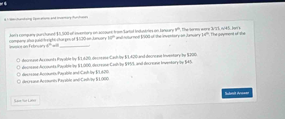 6
6.1 Merchandising Operations and inventory Purchases
Jon's company purchased $1,500 of inventory on account from Sartol Industries on January 9^(th). The terms were 3/15, n/45. Jon's
company also paid freight charges of $120 on January 10^(th) and returned $500 of the inventory on January 14^(th). The payment of the
invoice on February 6^(th) will_
decrease Accounts Payable by $1,620, decrease Cash by $1,420 and decrease inventory by $200.
decrease Accounts Payable by $1,000, decrease Cash by $955, and decrease Inventory by $45.
decrease Accounts Payable and Cash by $1,620.
decrease Accounts Payable and Cash by $1,000.
Submit Answer
Save for Later