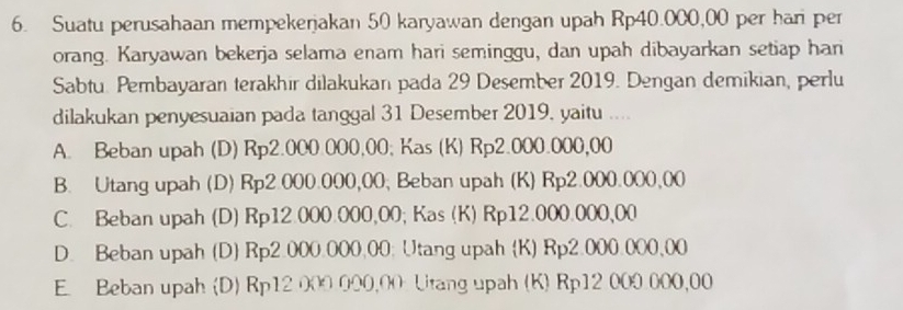 Suatu perusahaan mempekerjakan 50 karyawan dengan upah Rp40.000,00 per har per
orang. Karyawan bekerja selama enam hari seminggu, dan upah dibayarkan setiap han
Sabtu. Pembayaran terakhir dilakukan pada 29 Desember 2019. Dengan demikian, perlu
dilakukan penyesuaian pada tanggal 31 Desember 2019, yaitu ....
A. Beban upah (D) Rp2.000.000,00; Kas (K) Rp2.000.000,00
B. Utang upah (D) Rp2.000.000,00; Beban upah (K) Rp2.000.000,00
C. Beban upah (D) Rp12.000.000,00; Kas (K) Rp12.000.000,00
D. Beban upah (D) Rp2.000.000.00; Utang upah (K) Rp2.000.000,00
E. Beban upah (D) Rp12 000 000,00 Utang upah (K) Rp12 000 000,00