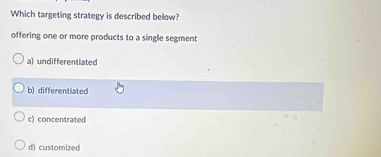 Which targeting strategy is described below?
offering one or more products to a single segment
a) undifferentiated
b) differentiated
c) concentrated
d) customized