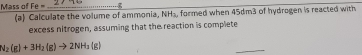 Mass of Fe= _ 
(a) Calculate the volume of ammonia, NH_3 , formed when 45dm3 of hydrogen is reacted with 
excess nitrogen, assuming that the reaction is complete
N_2(g)+3H_2(g)to 2NH_3(g)
_