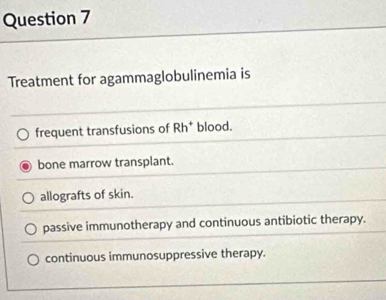 Treatment for agammaglobulinemia is
frequent transfusions of Rh^+ blood.
bone marrow transplant.
allografts of skin.
passive immunotherapy and continuous antibiotic therapy.
continuous immunosuppressive therapy.