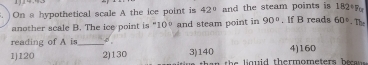 182°
On a hypothetical scale A the ice point is 42° and the steam points is . If B reads 60°. The
another scale B. The ice point is " 10° and steam point in 90°
reading of A is_
1) 120 2) 130 3) 140 4) 160