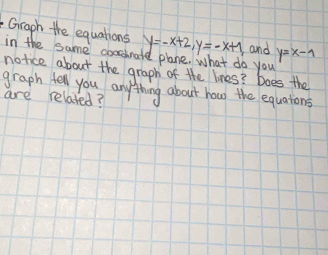 Graph the equations y=-x+2, y=-x+1 and y=x-1
in the same cooshnate plane. what do you
notice about the graph of the lines? Does the
graph fell you anything about how the equations
are related?