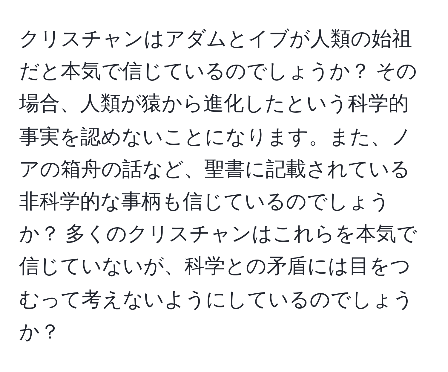 クリスチャンはアダムとイブが人類の始祖だと本気で信じているのでしょうか？ その場合、人類が猿から進化したという科学的事実を認めないことになります。また、ノアの箱舟の話など、聖書に記載されている非科学的な事柄も信じているのでしょうか？ 多くのクリスチャンはこれらを本気で信じていないが、科学との矛盾には目をつむって考えないようにしているのでしょうか？