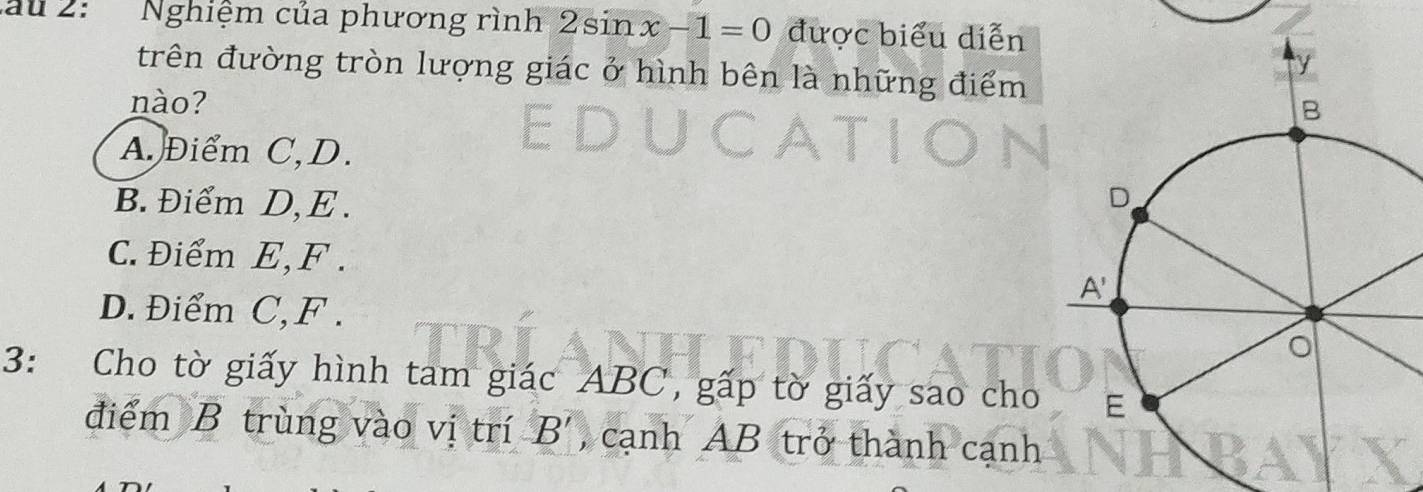 au 2: Nghiệm của phương rình 2sin x-1=0 được biểu diễn
trên đường tròn lượng giác ở hình bên là những điểm
nào?
A. Điểm C,D.
B. Điểm D,E .
C. Điểm E,F .
D. Điểm C,F . 
3: Cho tờ giấy hình tam giác ABC, gấp tờ giấy sao cho
điểm B trùng vào vị trí B' , cạnh AB trở thành cạnh