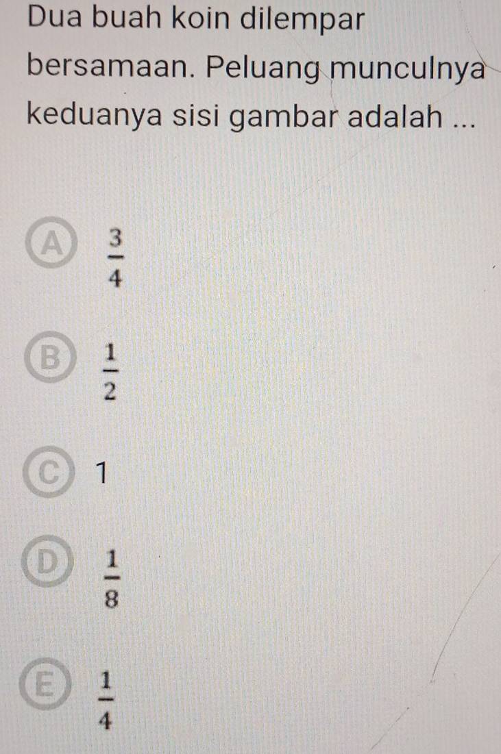 Dua buah koin dilempar
bersamaan. Peluang munculnya
keduanya sisi gambar adalah ...
A  3/4 
B  1/2 
C 1
D  1/8 
 1/4 