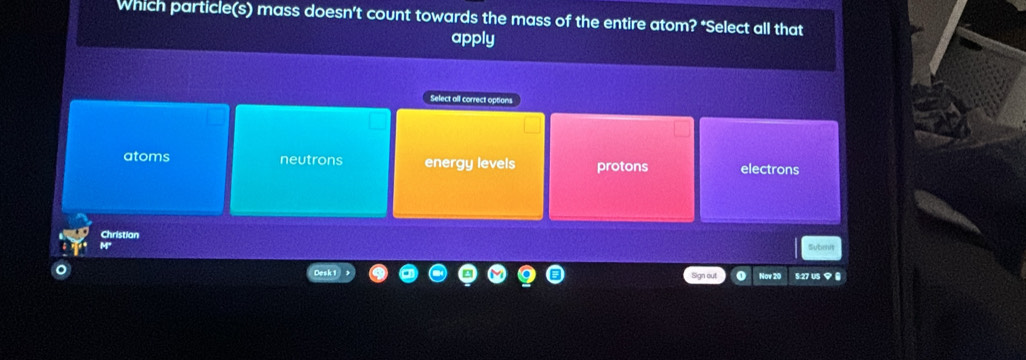 Which particle(s) mass doesn’t count towards the mass of the entire atom? *Select all that
apply
Select all correct options
atoms neutrons energy levels protons electrons
Christian
Subeit
Sign out Nov 20 §:27 US 9 8