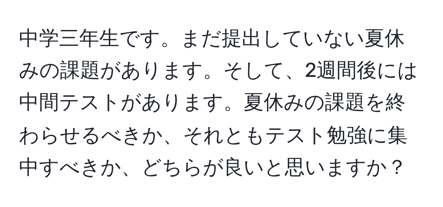 中学三年生です。まだ提出していない夏休みの課題があります。そして、2週間後には中間テストがあります。夏休みの課題を終わらせるべきか、それともテスト勉強に集中すべきか、どちらが良いと思いますか？