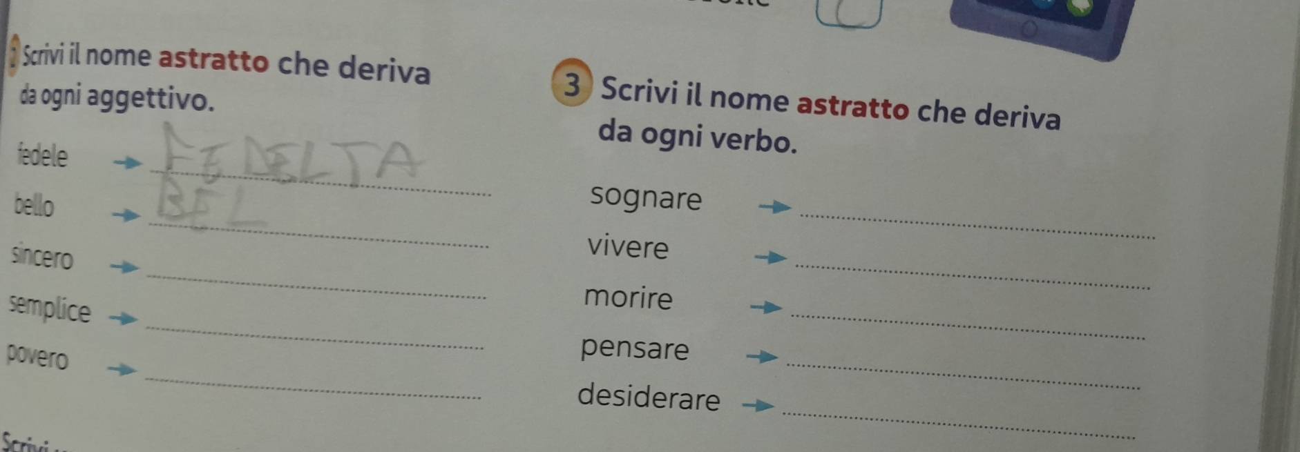 Scrivi il nome astratto che deriva 3 Scrivi il nome astratto che deriva 
_ 
da ogni aggettivo. da ogni verbo. 
fedele 
_ 
_ 
bello sognare 
_ 
sincero 
_ 
vivere 
_ 
semplice 
_ 
morire 
_ 
povero 
pensare 
desiderare 
_ 
rivi 
_