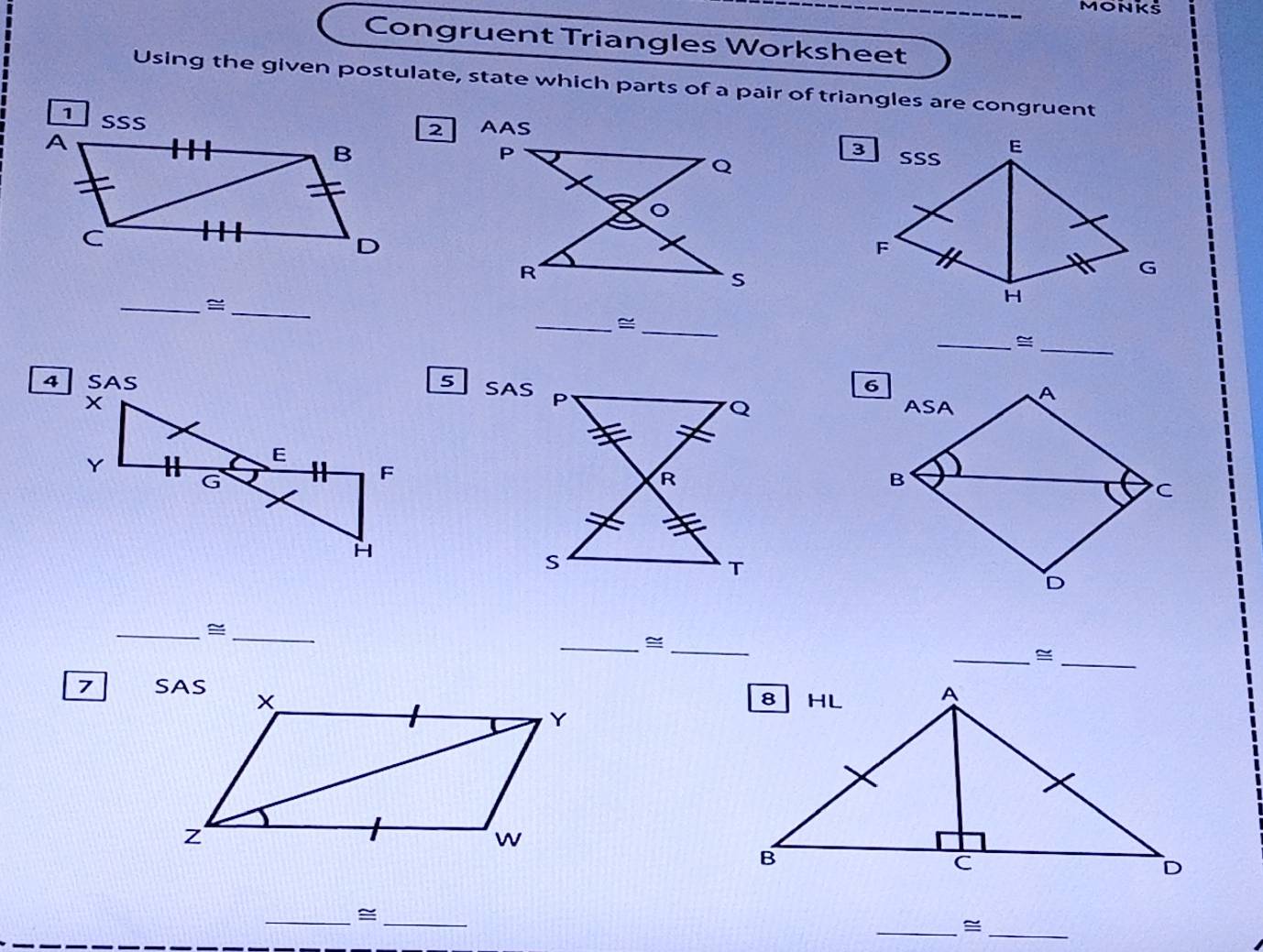 MONKS
Congruent Triangles Worksheet
Using the given postulate, state which parts of a pair of triangles are congruent
2 
__≌
__≌
__=
5 SAS
__≌
__=
__≌
7 
__≌
__≌