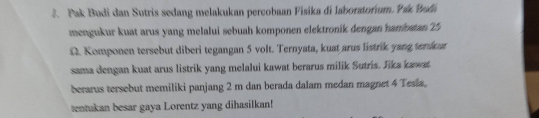 A Pak Budi dan Sutris sedang melakukan percobaan Fisíka di laboratorum Ya Bala 
mengukur kuat arus yang melalui sebuah komponen elektroník dengan nanotan 15
12. Komponen tersebut diberi tegangan 5 volt. Ternyata, kuat arus listrik yang terdur 
sama dengan kuat arus listrik yang melalui kawat berarus milík Sutrs. Yka kawa. 
berarus tersebut memiliki panjang 2 m dan berada dalam medan magnet 4 Tesia, 
tentukan besar gaya Lorentz yang dihasilkan!