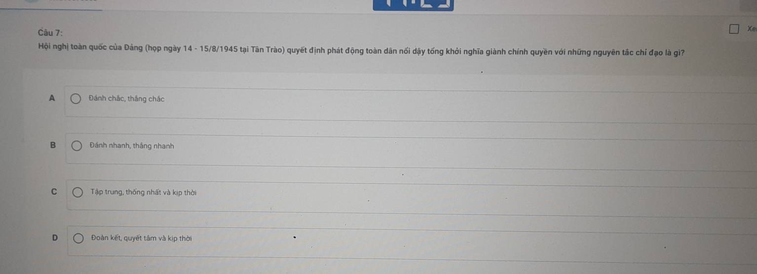 Xe
Hội nghị toàn quốc của Đảng (họp ngày 14 - 15/8 /1945 tại Tân Trào) quyết định phát động toàn dân nối dậy tống khởi nghĩa giành chính quyền với những nguyên tắc chí đạo là giì?
A Đánh chắc, thắng chác
B Đánh nhanh, thắng nhanh
C Tập trung, thống nhất và kịp thời
D Đoàn kết, quyết tâm và kịp thời