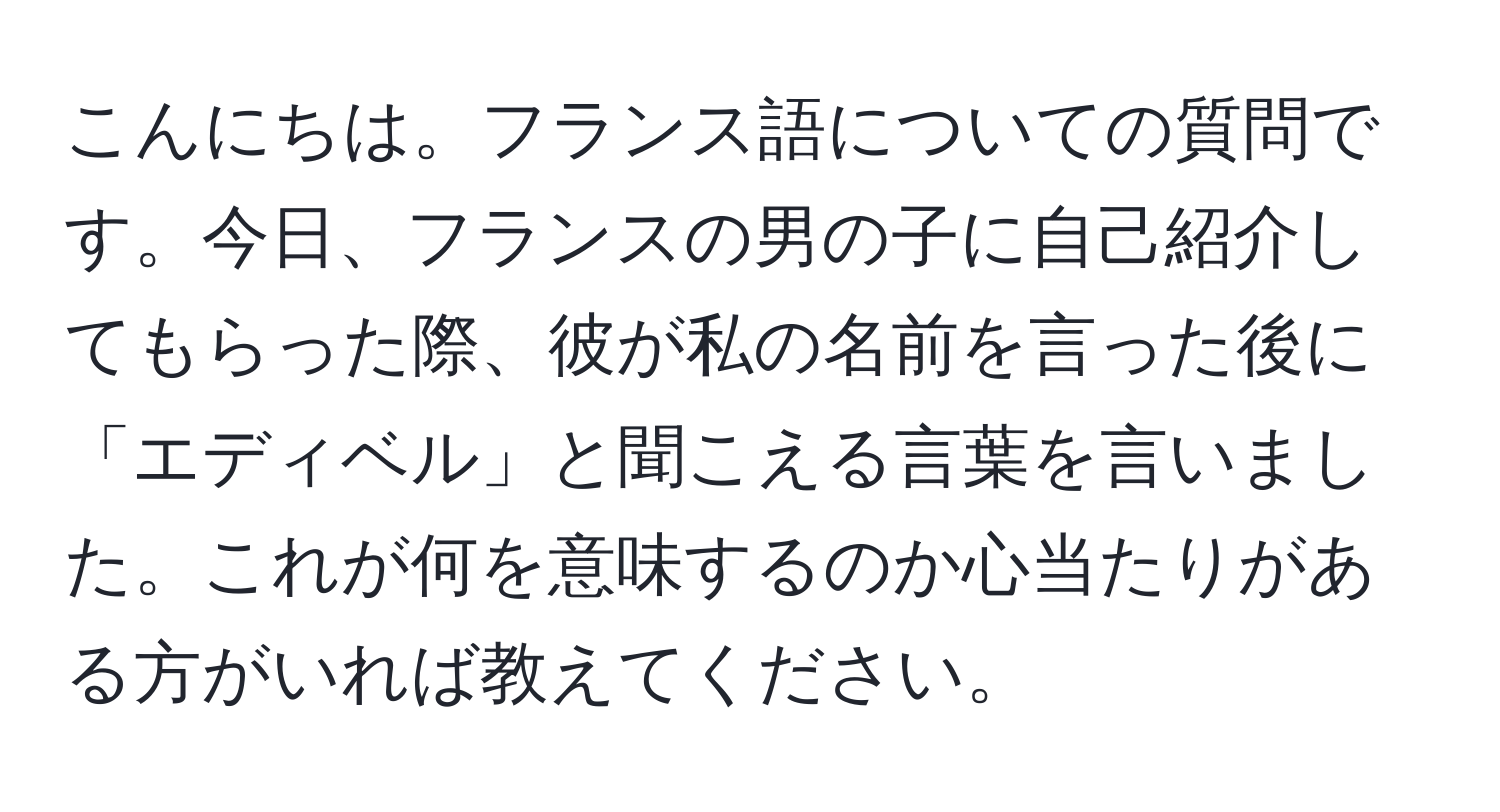 こんにちは。フランス語についての質問です。今日、フランスの男の子に自己紹介してもらった際、彼が私の名前を言った後に「エディベル」と聞こえる言葉を言いました。これが何を意味するのか心当たりがある方がいれば教えてください。