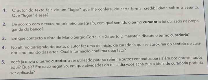 autor do texto fala de um “lugar” que lhe confere, de certa forma, credibilidade sobre o assunto. 
Que "lugar" é esse? 
2. De acordo com o texto, no primeiro parágrafo, com qual sentido o termo curadoria foi utilizado na propa- 
ganda do banco? 
3. Em que contexto a obra de Mario Sergio Cortella e Gilberto Dimenstein discute o termo curadoria? 
4. No último parágrafo do texto, o autor faz uma definição de curadoria que se aproxima do sentido de cura- 
doria no mundo das artes. Qual informação confirma esse fato? 
5. Você já ouviu o termo curadoria ser utilizado para se referir a outros contextos para além dos apresentados 
aqui? Quais? Em caso negativo, em que atividades do dia a dia você acha que a ideia de curadoria poderia 
ser aplicada?