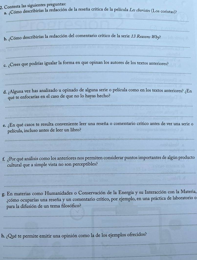 Contesta las siguientes preguntas: 
a. ¿Cómo describirías la redacción de la reseña crítica de la película Les thoristes (Los coristas)? 
_ 
_ 
b. ¿Cómo describirías la redacción del comentario crítico de la serie 13 Reasons Wby? 
_ 
_ 
c. ¿Crees que podrías igualar la forma en que opinan los autores de los textos anteriores? 
_ 
_ 
d. ¿Alguna vez has analizado u opinado de alguna serie o película como en los textos anteriores? ¿En 
qué te enfocarías en el caso de que no lo hayas hecho? 
_ 
_ 
e. ¿En qué casos te resulta conveniente leer una reseña o comentario crítico antes de ver una serie o 
película, incluso antes de leer un libro? 
_ 
_ 
f. ¿Por qué análisis como los anteriores nos permiten considerar puntos importantes de algún producto 
cultural que a simple vista no son perceptibles? 
_ 
_ 
g. En materias como Humanidades o Conservación de la Energía y su Interacción con la Materia, 
¿cómo ocuparías una reseña y un comentario crítico, por ejemplo, en una práctica de laboratorio o 
para la difusión de un tema filosófico? 
_ 
_ 
h. ¿Qué te permite emitir una opinión como la de los ejemplos ofrecidos? 
_ 
_