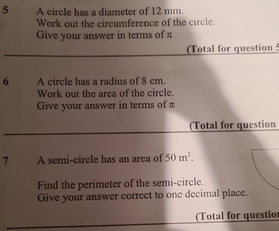 A circle has a diameter of 12 mm. 
Work out the circumference of the circle. 
Give your answer in terms of π
(Total for question 5 
6 A circle has a radius of 8 cm. 
Work out the area of the circle. 
Give your answer in terms of π
(Total for question 
7 A semi-circle has an area of 50m^2. 
Find the perimeter of the semi-circle. 
Give your answer correct to one decimal place. 
(Total for questior