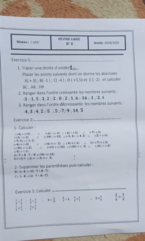 DEVOIR LIBRE
Niveau : 1 APIC N° 9 Année :2024/2025
Exercice 1:_
1. Tracer une droite d'unités
Placer les points suivants dont on donne les abscisses
A(+3);B(-1);C(-4);D(+3,5) et E(-2). et calculer
BC , AB , DB
2. Ranger dans l’ordre croissante les nombres suivants :
-3 ;-1, 5 ; 3, 2 ;-2 ; 0 ; 2 ; 1, 6 ;-16 ;-1 ;-2, 4
3. Ranger dans l'ordre décroissante les nombres suivants :
-4, 3 ; 4, 2 ;-5 ; 5 ;-7;-9 ; 14, 5
Exercice 2:
_
1- Calculer :
(+4)+(+5) # (+6)-(+4)=(-6)+(-1)=(-7)-(-2)
(+3)-(+2);; (+10)-(+12);(+5,1)-(-4,2);;(-2)+(+5)
(-9,5)+(-1,5)
(+4)* (+5) n (+6)* (+2):;(-6)* (-1);D=(-7)* (-2)
(+36)/ (+2);; (+24)/ (+12):(+50)+(-2):(-25)+(+5)
(-9)+(-3)
A=7+8-7+8-(+10)+(+12)
* 8* (+4)* (-2)* (+5)* (-2)
2- Supprimer les parenthèses puis calculer :
B=2+8-(-12-7+8-7)
C=2+8+(12-7+8+7)
Exercice 3: Calculer
_
 7/2 + 3/4 : 2/5 + 3/5  9/  3/11   8/7 / 3, 5/2 *  6/7 ;; 2*  3/5   2/6 /  3/9 
 3/2 *  3/4 : 2/5 *  3/2 