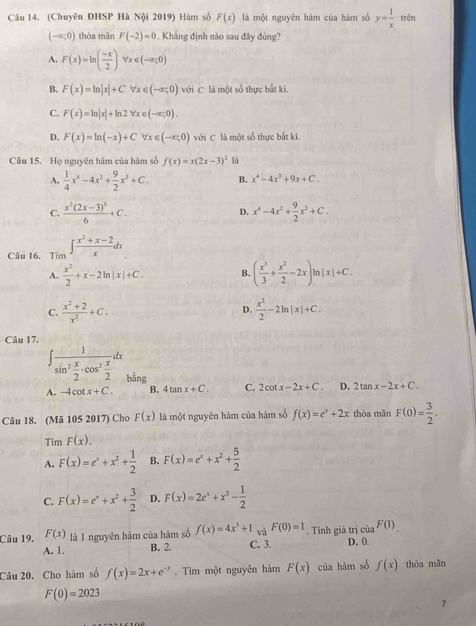 (Chuyên ĐHSP Hà Nội 2019) Hàm số F(x) là một nguyên hàm của hàm số y= 1/x  trên
(-∈fty ;0) thỏa mãn F(-2)=0. Khẳng định nào sau đây đúng?
A. F(x)=ln ( (-x)/2 ) forall x∈ (-∈fty ;0)
B. F(x)=ln |x|+Cforall x∈ (-∈fty ;0) với C là một số thực bắt ki.
C. F(x)=ln |x|+ln 2forall x∈ (-∈fty ;0).
D. F(x)=ln (-x)+Cforall x∈ (-∈fty ;0) với C là một số thực bắt kì.
Câu 15. Họ nguyên hàm của hàm số f(x)=x(2x-3)^2 là
A.  1/4 x^4-4x^2+ 9/2 x^2+C.
B. x^4-4x^2+9x+C.
C. frac x^2(2x-3)^36+C. x^4-4x^2+ 9/2 x^2+C.
D.
Câu 16. Tim ∈t  (x^2+x-2)/x dx
A.  x^2/2 +x-2ln |x|+C. ( x^3/3 + x^2/2 -2x)ln |x|+C.
B.
C.  (x^2+2)/x^2 +C.  x^2/2 -2ln |x|+C.
D.
Câu 17.
∈t frac 1sin^2 x/2 · cos^2 x/2 dx bằng
A. -4cot x+C. B. 4tan x+C. C. 2cot x-2x+C. D. 2tan x-2x+C.
Câu 18. (Mã 105 2017) Cho F(x) là một nguyên hàm của hàm số f(x)=e^x+2x thỏa mãn F(0)= 3/2 .
Tìm F(x).
A. F(x)=e^x+x^2+ 1/2  B. F(x)=e^x+x^2+ 5/2 
C. F(x)=e^x+x^2+ 3/2  D. F(x)=2e^x+x^2- 1/2 
Câu 19. F(x) là I nguyên hàm của hàm số f(x)=4x^3+1 và F(0)=1. Tính giá trị của F(1).
A. 1. B. 2. C. 3. D. 0.
Câu 20. Cho hàm số f(x)=2x+e^(-x). Tìm một nguyên hàm F(x) của hàm số f(x) thóa mǎn
F(0)=2023
7