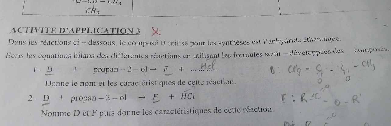 O-CH-CH_3
CH_3
ACTIVITE D' APPLICATION 3 
Dans les réactions ci - dessous, le composé B utilisé pour les synthèses est l'anhydride éthanoïque. 
Ecris les équations bilans des différentes réactions en utilisant les formules semi - développées des composés. 
1 - B + propan -2-olto F+ _ 
Donne le nom et les caractéristiques de cette réaction. 
2- D+ propan -2-olto _ F+HCl
Nomme D et F puis donne les caractéristiques de cette réaction.