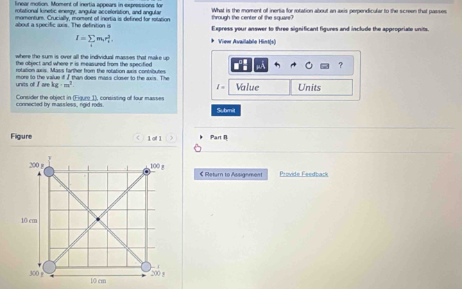 linear motion. Moment of inertia appears in expressions for What is the moment of inertia for rotation about an axis perpendicular to the screen that passes 
rotational kinetic energy, angular acceleration, and angular through the center of the square? 
momentum. Crucially, moment of inertia is defined for rotation 
about a specific axis. The definition is Express your answer to three significant figures and include the appropriate units.
I=sumlimits _im_ir_i^(2, View Available Hint(s) 
where the sum is over all the individual masses that make up 
the object and where ir is measured from the specified 
. 
? 
rotation axis. Mass farther from the rotation axis contributes 
more to the value if I than does mass closer to the axis. The 
units of I are kg· m^2). I= Value Units 
Consider the object in (Eiqure 1), consisting of four masses 
connected by massless, rigid rods. Submit 
Figure < 1 of 1 Part B 
< Return to Assignment Provide Feedback