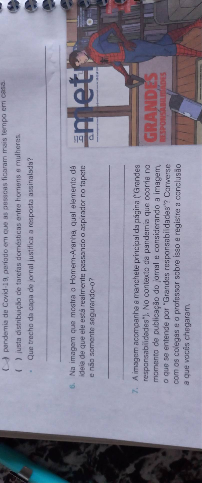  ) pandemia de Covid-19, período em que as pessoas ficaram mais tempo em casa.
( ) justa distribuição de tarefas domésticas entre homens e mulheres.
Que trecho da capa de jornal justifica a resposta assinalada?
_
6. Na imagem que mostra o Homem-Aranha, qual elemento dá
ideia de que ele está realmente passando o aspirador no tapete 
e não somente segurando-o?
_
_
7. A imagem acompanha a manchete principal da página ('Grandes
responsabilidades"). No contexto da pandemia que ocorria no
momento de publicação do jornal e considerando a imagem, 
o que se entende por “Grandes responsabilidades”? Converse 
com os colegas e o professor sobre isso e registre a conclusão
a que vocês chegaram.