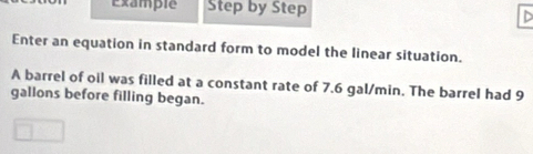 Example Step by Step 
Enter an equation in standard form to model the linear situation. 
A barrel of oil was filled at a constant rate of 7.6 gal/min. The barrel had 9
gallons before filling began.