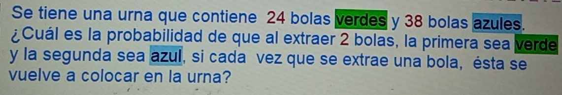 Se tiene una urna que contiene 24 bolas verdes y 38 bolas azules. 
¿Cuál es la probabilidad de que al extraer 2 bolas, la primera sea verde 
y la segunda sea azul, si cada vez que se extrae una bola, ésta se 
vuelve a colocar en la urna?