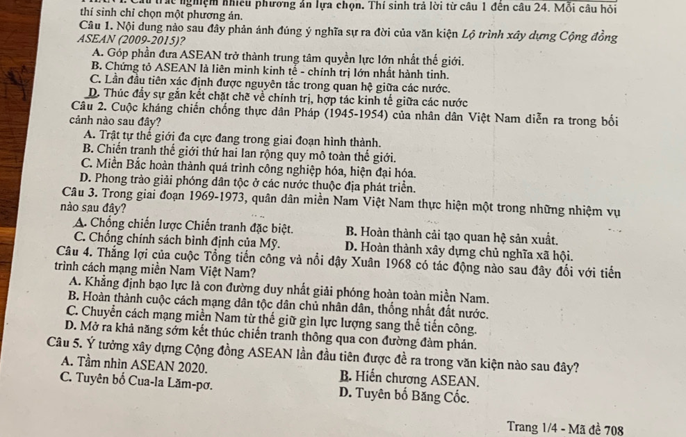 Cấu trác nghiệm nhiều phương ản lựa chọn. Thí sinh trả lời từ câu 1 đên câu 24. Mỗi câu hỏi
thí sinh chỉ chọn một phương án.
Câu 1. Nội dung nảo sau đây phản ánh đúng ý nghĩa sự ra đời của văn kiện Lộ trình xây dựng Cộng đồng
ASEAN (2009-2015)?
A. Góp phần đưa ASEAN trở thành trung tâm quyền lực lớn nhất thế giới.
B. Chứng tỏ ASEAN là liên minh kinh tế - chính trị lớn nhất hành tinh.
C. Lần đầu tiên xác định được nguyên tắc trong quan hhat c :  giữa các nước.
D. Thúc đẩy sự gắn kết chặt chẽ về chính trị, hợp tác kinh tế giữa các nước
Câu 2. Cuộc kháng chiến chống thực dân Pháp (1945-1954) của nhân dân Việt Nam diễn ra trong bối
cảnh nào sau đây?
A. Trật tự thế giới đa cực đang trong giai đoạn hình thành.
B. Chiến tranh thế giới thứ hai lan rộng quy mô toàn thế giới.
C. Miền Bắc hoàn thành quá trình công nghiệp hóa, hiện đại hóa.
D. Phong trào giải phóng dân tộc ở các nước thuộc địa phát triển.
Câu 3. Trong giai đoạn 1969-1973, quân dân miền Nam Việt Nam thực hiện một trong những nhiệm vụ
nào sau đây?
A. Chống chiến lược Chiến tranh đặc biệt. B. Hoàn thành cải tạo quan hệ sản xuất.
C. Chống chính sách bình định của Mỹ. D. Hoàn thành xây dựng chủ nghĩa xã hội.
Câu 4. Thắng lợi của cuộc Tổng tiến công và nổi dậy Xuân 1968 có tác động nào sau đây đối với tiến
trình cách mạng miền Nam Việt Nam?
A. Khẳng định bạo lực là con đường duy nhất giải phóng hoàn toàn miền Nam.
B. Hoàn thành cuộc cách mạng dân tộc dân chủ nhân dân, thống nhất đất nước.
C. Chuyển cách mạng miền Nam từ thế giữ gìn lực lượng sang thế tiến công.
D. Mở ra khả năng sớm kết thúc chiến tranh thông qua con đường đàm phán.
Câu 5. Ý tưởng xây dựng Cộng đồng ASEAN lần đầu tiên được đề ra trong văn kiện nào sau đây?
A. Tầm nhìn ASEAN 2020. B. Hiến chương ASEAN.
C. Tuyên bố Cua-la Lăm-pơ. D. Tuyên bố Băng Cốc.
Trang 1/4 - Mã đề 708