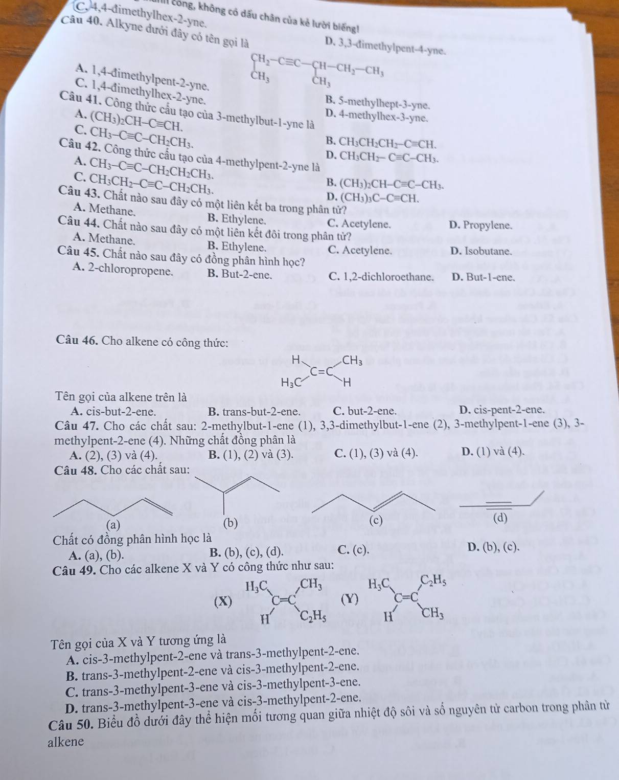 C, 4,4-đimethylhex-2-yne.
II công, không có dấu chân của kẻ lười biếng
Câu 40. Alkyne đưới đây có tên gọi là
D. 3,3-đimethylpent-4-yne.
A. 1,4-đimethylpent-2-yne.
beginarrayl H_2-Cequiv C-CH-CH_2-CH_3 CH_3endarray.
C. 1,4-đimethylhex-2-yne.
B. 5-methylhept-3-yne.
Câu 41. Công thức cấu tạo của 3-methylbut-1-yne là
A. (CH_3)_2CH-Cequiv CH.
D. 4-methylhex-3-yne.
C. CH_3-Cequiv C-CH_2CH_3.
B. CH_3CH_2CH_2-Cequiv CH.
D. CH_3CH_2-Cequiv C-CH_3.
Câu 42. Công thức cấu tạo của 4-methylpent-2-yne là
A. CH_3-Cequiv C-CH_2CH_2CH_3.
C. CH_3CH_2-Cequiv C-CH_2CH_3.
B. (CH_3)_2CH-Cequiv C-CH_3.
D. (CH_3)_3C-Cequiv CH.
Câu 43. Chất nào sau đây có một liên kết ba trong phân tử?
A. Methane. B. Ethylene. C. Acetylene.
D. Propylene.
Câu 44. Chất nào sau đây có một liền kết đôi trong phân tử?
A. Methane. B. Ethylene.
C. Acetylene. D. Isobutane.
Câu 45. Chất nào sau đây có đồng phân hình học?
A. 2-chloropropene. B. Bu t-2-6 ne. C. 1,2-dichloroethane. D. But-1-ene.
Câu 46. Cho alkene có công thức:
beginarrayr H H_3Cendarray C=C_Hbeginarrayr CH
Tên gọi của alkene trên là
A. cis-but-2-ene. B. trans-but-2-ene. C. but-2-ene. D. cis-pent-2-ene.
Câu 47. Cho các chất sau: 2-methylbut-1-ene (1), 3,3-dimethylbut-1-ene (2), 3-methylpent-1-ene (3), 3-
methylpent-2-ene (4). Những chất đồng phân là
A. (2), (3) và (4). B. (1), (2) và (3). C. (1), (3) và (4). D. (1) va(4).
Câu 48. Cho các chất sau:
(d)
Chất có đồng phân hình học là
A. (a), (b). B. (b), (c), (d).
C. (c). D. (b), (c).
Câu 49. Cho các alkene X và Y có công thức như sau:
(X) beginarrayr H_3C Hendarray C=C_c_2H_5^CH_3 (Y) beginarrayr H_3C Hendarray C=C_CH_3^C_2H_5
Tên gọi của X và Y tương ứng là
A. cis-3-methylpent-2-ene và trans-3-methylpent-2-ene.
B. trans-3-methylpent-2-ene và cis-3-methylpent-2-ene.
C. trans-3-methylpent-3-ene và cis-3-methylpent-3-ene.
D. trans-3-methylpent-3-ene và cis-3-methylpent-2-ene.
Câu 50. Biểu đồ dưới đây thể hiện mối tương quan giữa nhiệt độ sôi và số nguyên tử carbon trong phân từ
alkene