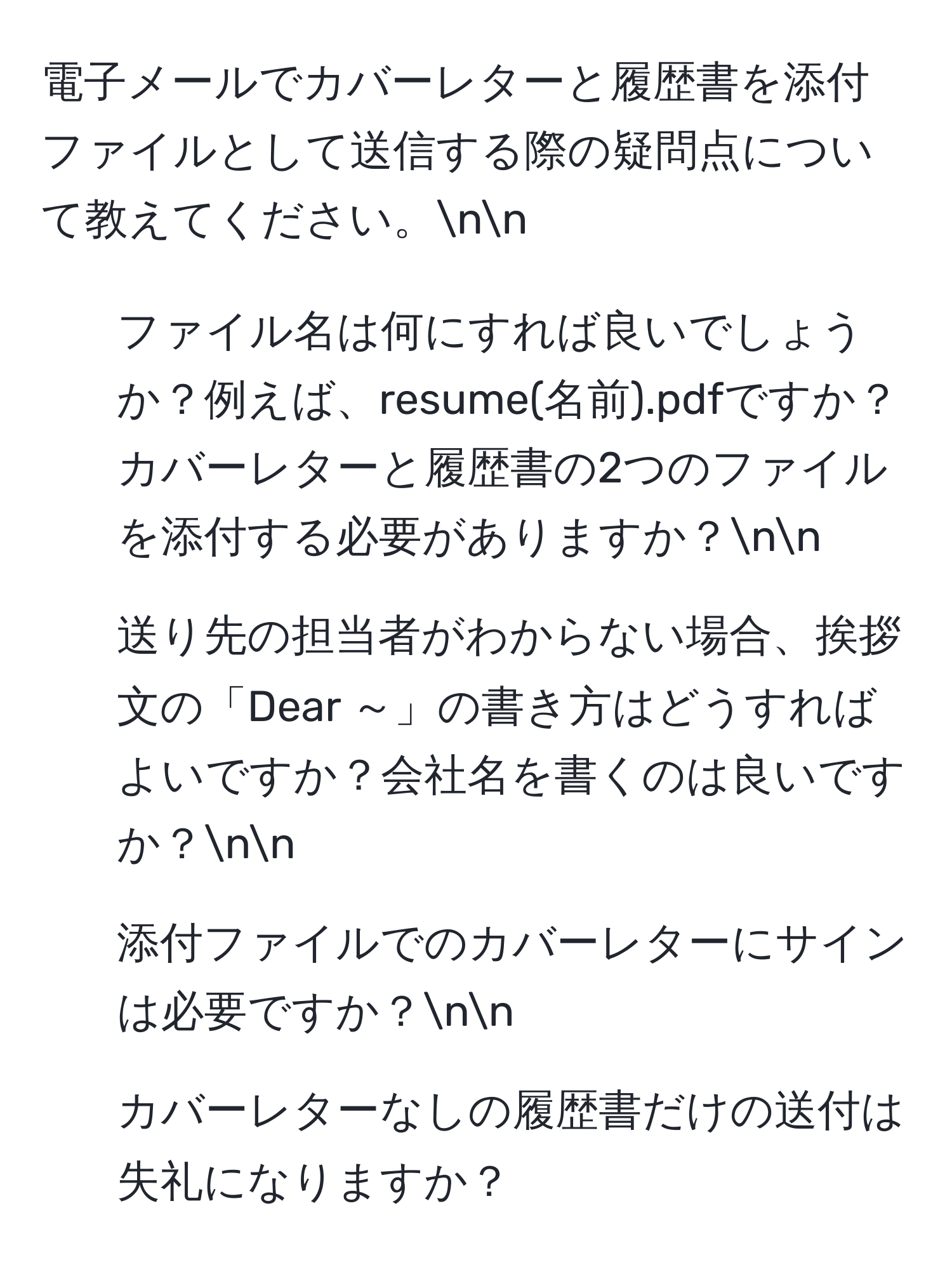 電子メールでカバーレターと履歴書を添付ファイルとして送信する際の疑問点について教えてください。nn
1. ファイル名は何にすれば良いでしょうか？例えば、resume(名前).pdfですか？カバーレターと履歴書の2つのファイルを添付する必要がありますか？nn
2. 送り先の担当者がわからない場合、挨拶文の「Dear ～」の書き方はどうすればよいですか？会社名を書くのは良いですか？nn
3. 添付ファイルでのカバーレターにサインは必要ですか？nn
4. カバーレターなしの履歴書だけの送付は失礼になりますか？