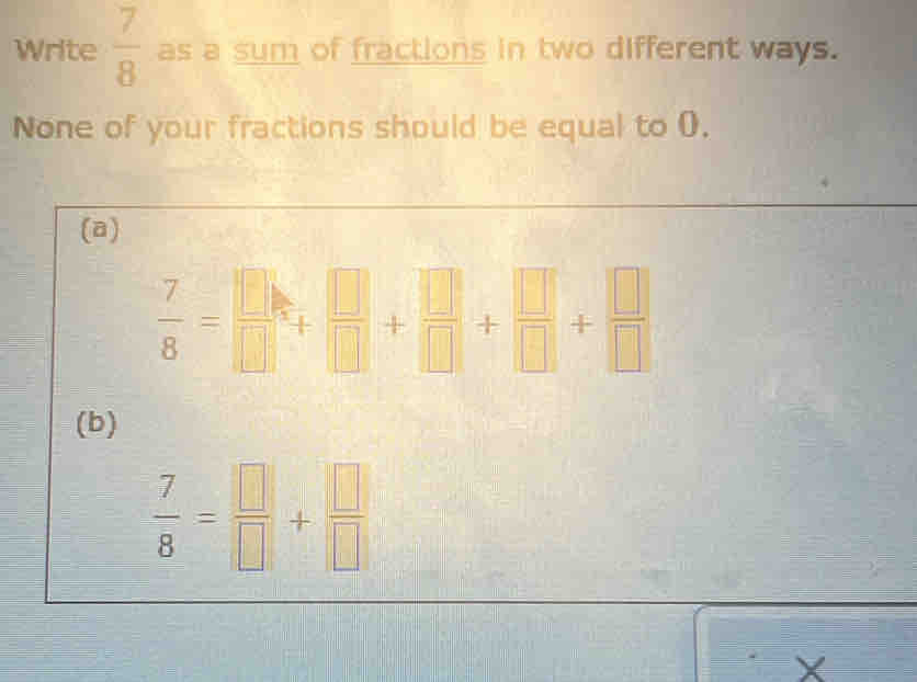 Write  7/8  as a sum of fractions in two different ways. 
None of your fractions should be equal to 0. 
(a)
 7/8 = □ /□  + □ /□  + □ /□  + □ /□  + □ /□  
(b)
 7/8 = □ /□  + □ /□  
X