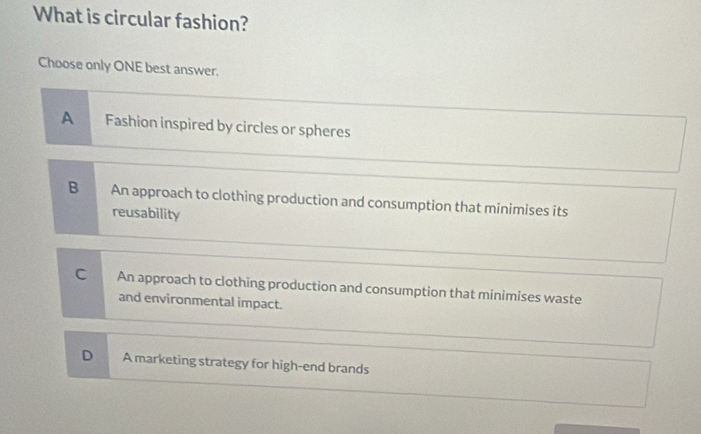 What is circular fashion?
Choose only ONE best answer.
A Fashion inspired by circles or spheres
B An approach to clothing production and consumption that minimises its
reusability
C An approach to clothing production and consumption that minimises waste
and environmental impact.
D A marketing strategy for high-end brands