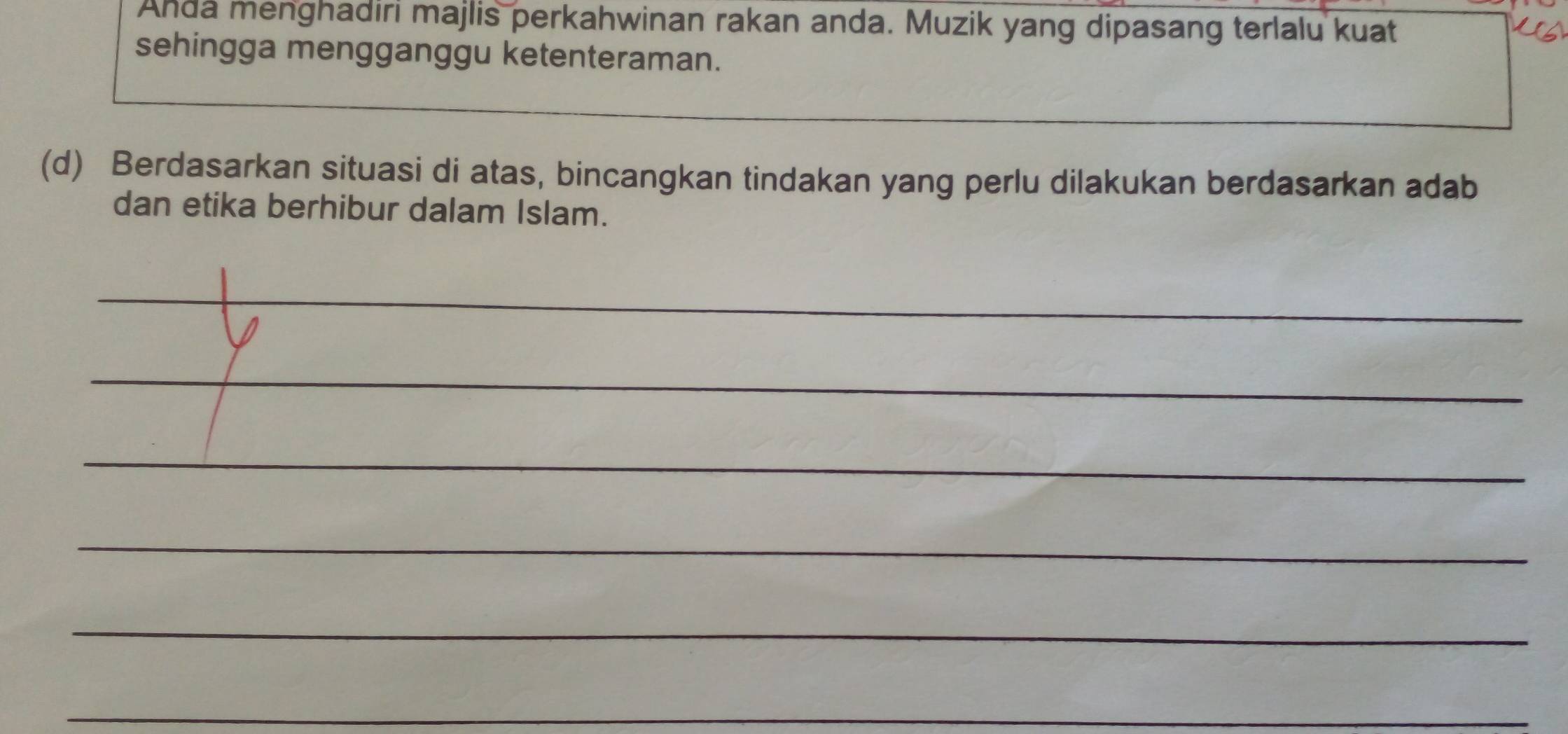 Anda menghadiri majlis perkahwinan rakan anda. Muzik yang dipasang terlalu kuat 
sehingga mengganggu ketenteraman. 
(d) Berdasarkan situasi di atas, bincangkan tindakan yang perlu dilakukan berdasarkan adab 
dan etika berhibur dalam Islam. 
_ 
_ 
_ 
_ 
_