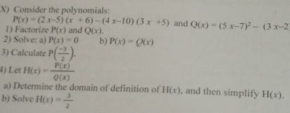 Consider the polynomials:
P(x)=(2x-5)(x+6)-(4x-10)(3x+5) and Q(x)=(5x-7)^2-(3x-2
1) Factorize P(x) and Q(x). 
2) Solve: a) P(x)=0 b) P(x)=Q(x)
3) Calculate P( (-3)/2 ). 
4) Let H(x)= P(x)/Q(x) 
a) Determine the domain of definition of H(x) , and then simplify H(x). 
b) Solve H(x)= 3/2 