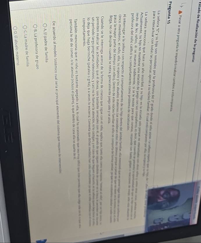 Estado de finalización de la pregunta:
Esláa slenda sonervlzado
Pasar a otra pregunta le impedirá realizar cambios a esta respuesta
Pregunta 15
La señora '''E''' y su hijo son remitidos por la profesora del Z' grado donde el niño asiste. La señera reporta que la bijo de 7 añes de etad, ser e slina
para interactuar con todas las personas ajenas a su núcleo familiar. El cual está compuesto por ella su epeo y uu hje
La señora menciona que hace un año inscribió a su hijo en la escuela solo porque no interactuaba con otros niños y entre otre coss aeleta mocto
Actualmente, su hijo no mantiene una relación de juego con sus compañeros, es decir, que cuando se presenta la opertinebad de que su hjo comna co 
resto de los niños, él se muestra indiferente, si se le insiste para que convera, responde con lanto, golpes a reacsiones de mojo ante entestunto la
profesora del niño calificó su comportamiento como problema de socialización.
Al interrogar a la señora con respecto al comportamiento de su hijo dentro del ámbito famillar, ella mencionó que en prmer ligr iste io se conformopor
cinco miembros, el niño, ella, su esposo y los abuelos maternos (se consideran estos dos últimos porque a pesar de que re viee en la ema cess el reo
pasa la mayor parte del tiempo con ellos), Dentro de este núcleo familiar el niño se comporta de forma ambar, la que no acomimbo abidar a rode cundo
llega, no se despide cuando se retira, generalmente juega solo y se aisla.
Cuando se le interroga acerca de la forma de crianza que sigue con el niño, explica que tanto ella como su espoño, "meman al relo" por se hjo úneo le
permiten realizar las actividades que él desea, son bastante serviciales con él, al grado de que siguen dândole de comer en la coca le perdes ver dornte
un período largo programas televisivos, y casi no le llaman la atención, ni lo castigan, y en caso de que leguen a naceno, en la señer que dea lóne ano
lo deja que haga berrinche (patalea o grita), o a veces lo encierra. Comenta que dichas medidas han sido esuficentes e que el mo cona con el mmo
comportamiento.
También menciona que el niño es bastante apegado a ella, lo cual ha ocasionado que sea muy difcil que iste permita que ela seja oa se eto que s
persona le dé de comer, o lo atienda (incluso el padre), o que dentro de casa ella se aparte de él
De acuerdo al modelo Sistémico cual sería el principal elemento del sistema que requiere de intervención
A. El padre de familia
B. La profesora de grupo
C. La madre de familia
D. El abuelo materno