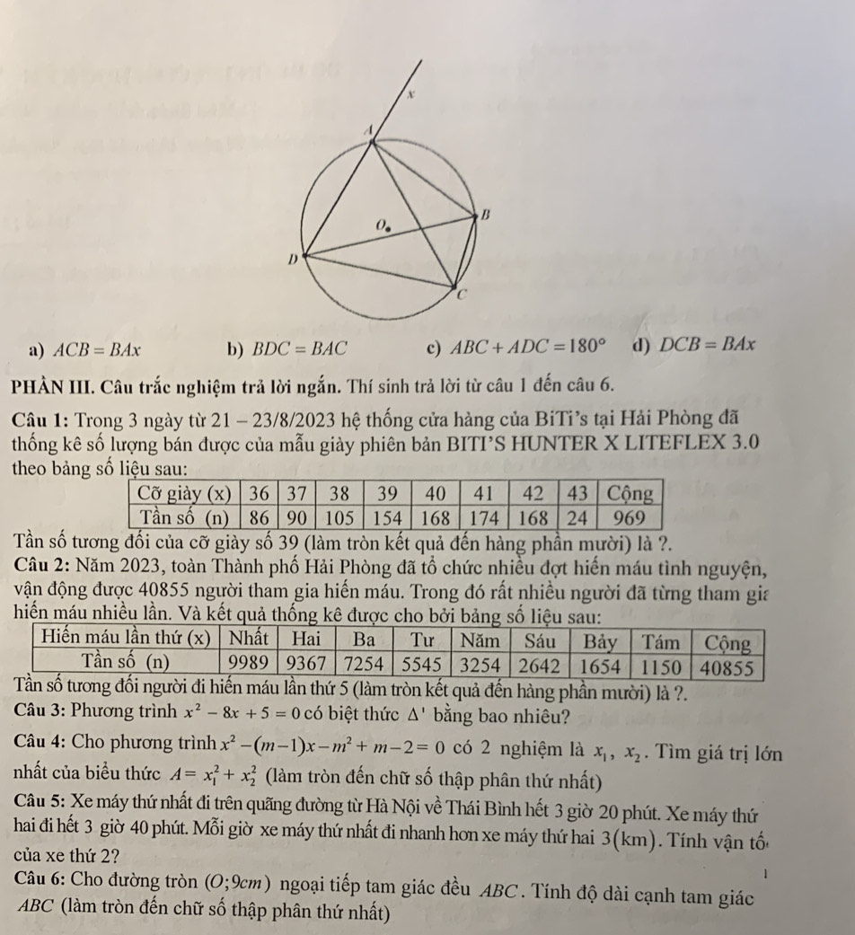 a) ACB=BAx b) BDC=BAC c) ABC+ADC=180° d) DCB=BAx
PHẢN III. Câu trắc nghiệm trả lời ngắn. Thí sinh trả lời từ câu 1 đến câu 6.
Cậu 1: Trong 3 ngày từ 21 - 23/8/2023 hệ thống cửa hàng của BiTi’s tại Hải Phòng đã
thống kê số lượng bán được của mẫu giày phiên bản BITI’S HUNTER X LITEFLEX 3.0
theo bản
Tần số tương đối của cỡ giày số 39 (làm tròn kết quả đến hàng phần mười) là ?.
Câu 2: Năm 2023, toàn Thành phố Hải Phòng đã tổ chức nhiều đợt hiển máu tình nguyện,
vận động được 40855 người tham gia hiến máu. Trong đó rất nhiều người đã từng tham gia
hiến máu nhiều lần. Và kết quả thống kê được cho bởi bảng số liệu sau:
Tần số tương đối người đi hiến máu lần thứ 5 (làm tròn kết quả đến hàng phần mười) là ?.
* Câu 3: Phương trình x^2-8x+5=0 có biệt thức △ ' bằng bao nhiêu?
*  Câu 4: Cho phương trình x^2-(m-1)x-m^2+m-2=0 có 2 nghiệm là x_1,x_2. Tìm giá trị lớn
nhất của biểu thức A=x_1^2+x_2^2 (làm tròn đến chữ số thập phân thứ nhất)
Câu 5: Xe máy thứ nhất đi trên quãng đường từ Hà Nội về Thái Bình hết 3 giờ 20 phút. Xe máy thứ
hai đi hết 3 giờ 40 phút. Mỗi giờ xe máy thứ nhất đi nhanh hơn xe máy thứ hai 3(km). Tính vận tốc
của xe thứ 2?
Câu 6: Cho đường tròn (O;9cm) ngoại tiếp tam giác đều ABC. Tính độ dài cạnh tam giác
ABC (làm tròn đến chữ số thập phân thứ nhất)