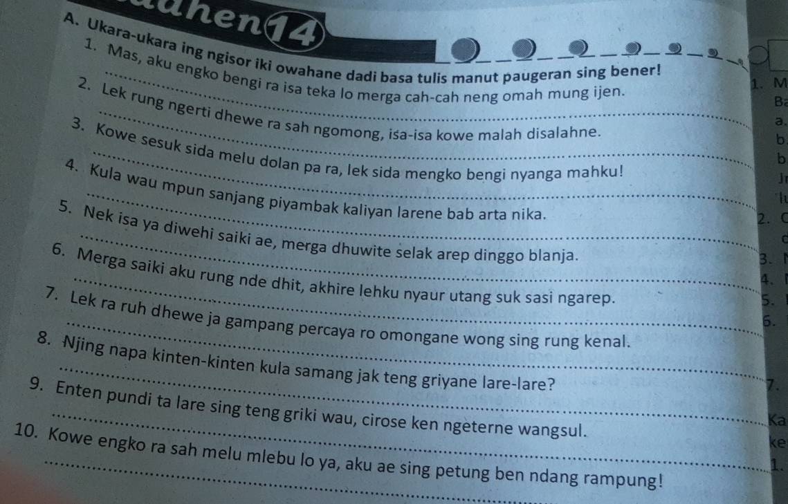 uuhen14
A. Ukara-ukara ing ngisor iki owahane dadi basa tulis manut paugeran sing bener!_
_
_.
1. Mas, aku engko bengi ra isa teka lo merga cah-cah neng omah mung ijen.
1. M
B
_
2. Lek rung ngerti dhewe ra sah ngomong, isa-isa kowe malah disalahne.
a.
b
3. Kowe sesuk sida melu dolan pa ra, lek sida mengko bengi nyanga mahku!
b
J
4. Kula wau mpun sanjang piyambak kaliyan larene bab arta nika.
2. C
5. Nek isa ya diwehi saiki ae, merga dhuwite selak arep dinggo blanja.
C
B.
4.
6. Merga saiki aku rung nde dhit, akhire lehku nyaur utang suk sasi ngarep. 6.
5.
7. Lek ra ruh dhewe ja gampang percaya ro omongane wong sing rung kenal.
_
8. Njing napa kinten-kinten kula samang jak teng griyane lare-lare?
7.
9. Enten pundi ta lare sing teng griki wau, cirose ken ngeterne wangsul.
Ka
ke
10. Kowe engko ra sah melu mlebu lo ya, aku ae sing petung ben ndang rampung!
1.