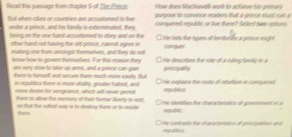 Read this passage from chapler 5 of The Pisos How does Machaveli work to ackies his pimary
purpose to conince reañer thal a gince mel nún a
But when ciles or courbles are accustoned to the comquered republic or tie there? Select tho apione
under a prince, and his family is exterinated, they.
being on the one hrand accustored to obey and on the l He lsts de lypes ef tentonés a prince might
other hand not having the old prince, cannol agree in
making one from amongst themoehes, and they do not
lnow how to gover themsches. For ths reason they O He describes the re of a ning famly in a
are very slow to take up arms, and a grince can gan prnc garly
them to himsel and secure them much more easly. But
im republics there is mone vitaity, greater hained, and He expans the rosto o rebetion in conuires
mone desine for vemgeance, which will never germit republics
them to allow the memory of their former liberly to rest, He dentites te caracenstcs of govenment in a
so that the sefest way is to deahoy them or to reside .
tere. republic
D He contrads the craraceldtios ol principates and
depublics