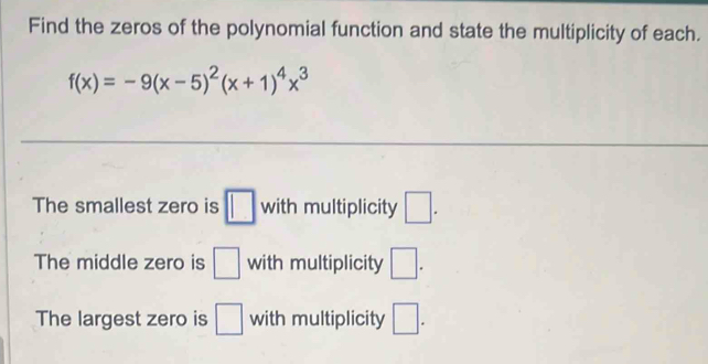 Find the zeros of the polynomial function and state the multiplicity of each.
f(x)=-9(x-5)^2(x+1)^4x^3
The smallest zero is □ with multiplicity □. 
The middle zero is □ with multiplicity □. 
The largest zero is □ with multiplicity □.