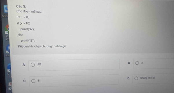 Cho đoạn mã sau:
Cont int x=8; 
if (x>10)
prin f(^circ A°
7
G else
print (''B'')
Kết quả khi chạy chương trình là gì?
Jitra
A AB B A
M
D Không in ra gì
C B
u